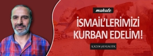 Makale: İSMAİL’LERİMİZİ KURBAN EDELİM